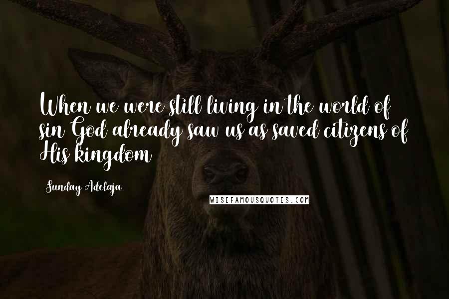 Sunday Adelaja Quotes: When we were still living in the world of sin God already saw us as saved citizens of His kingdom