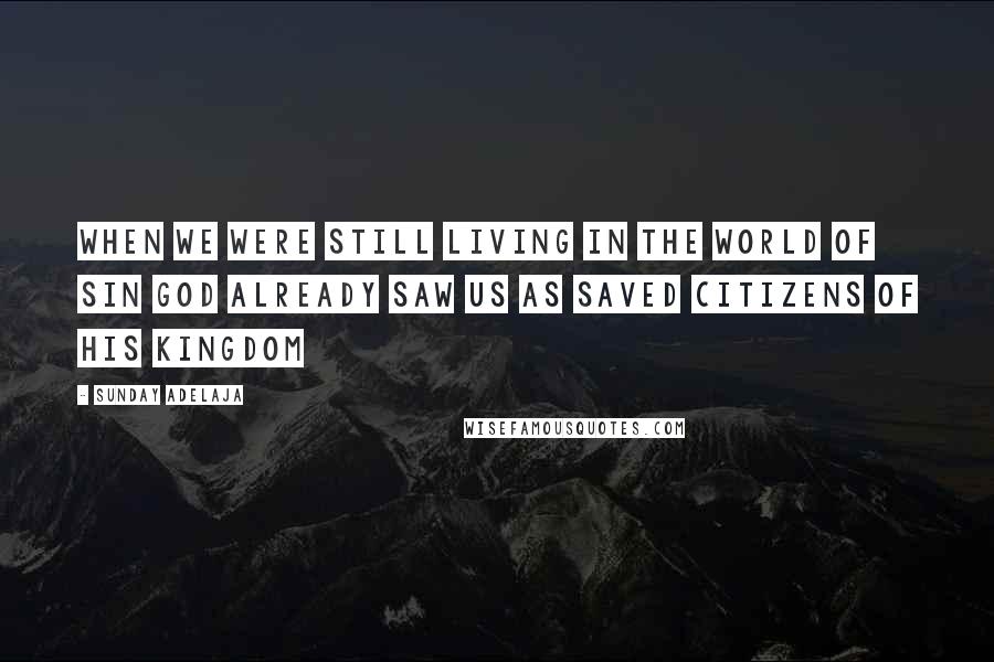 Sunday Adelaja Quotes: When we were still living in the world of sin God already saw us as saved citizens of His kingdom