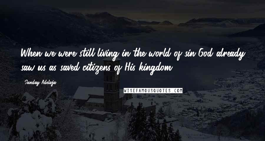 Sunday Adelaja Quotes: When we were still living in the world of sin God already saw us as saved citizens of His kingdom