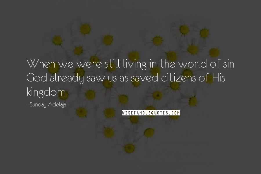 Sunday Adelaja Quotes: When we were still living in the world of sin God already saw us as saved citizens of His kingdom