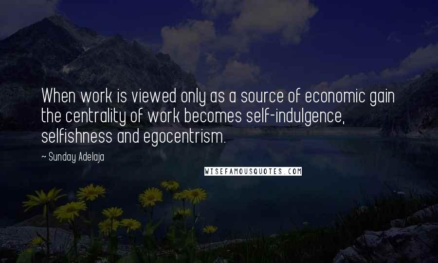 Sunday Adelaja Quotes: When work is viewed only as a source of economic gain the centrality of work becomes self-indulgence, selfishness and egocentrism.