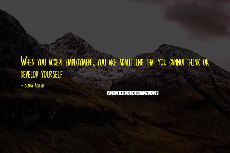 Sunday Adelaja Quotes: When you accept employment, you are admitting that you cannot think or develop yourself