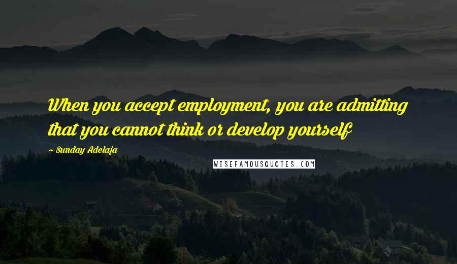 Sunday Adelaja Quotes: When you accept employment, you are admitting that you cannot think or develop yourself