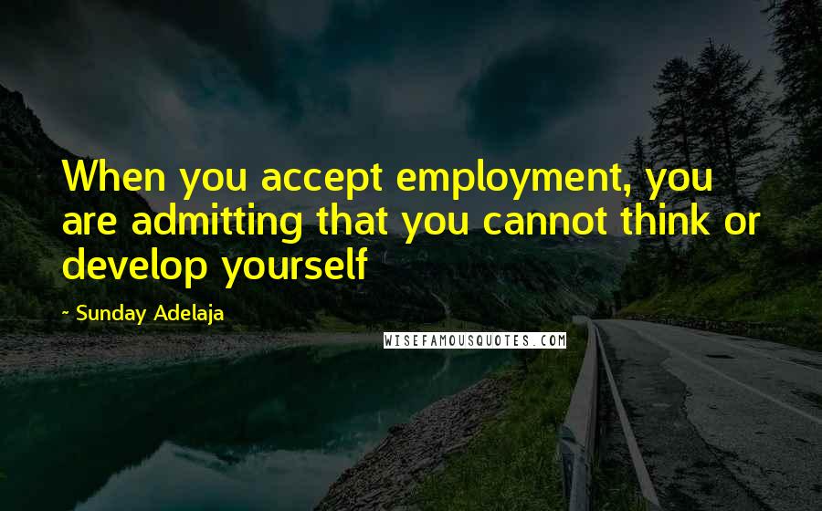 Sunday Adelaja Quotes: When you accept employment, you are admitting that you cannot think or develop yourself