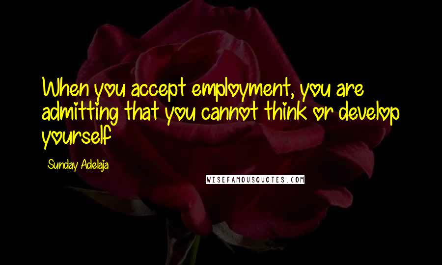 Sunday Adelaja Quotes: When you accept employment, you are admitting that you cannot think or develop yourself