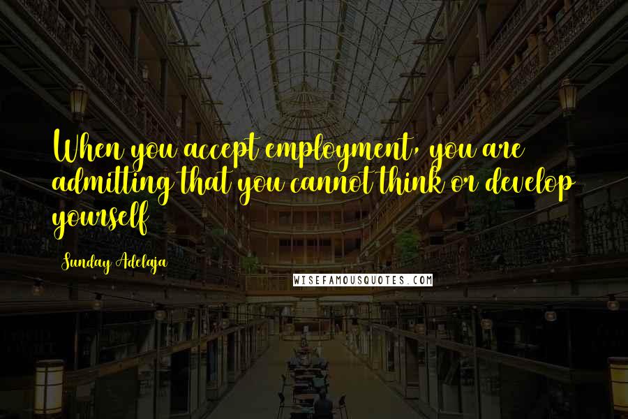 Sunday Adelaja Quotes: When you accept employment, you are admitting that you cannot think or develop yourself