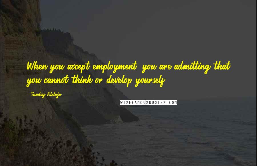 Sunday Adelaja Quotes: When you accept employment, you are admitting that you cannot think or develop yourself