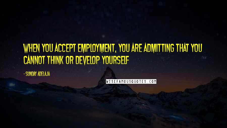 Sunday Adelaja Quotes: When you accept employment, you are admitting that you cannot think or develop yourself