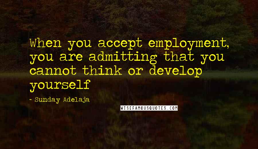 Sunday Adelaja Quotes: When you accept employment, you are admitting that you cannot think or develop yourself