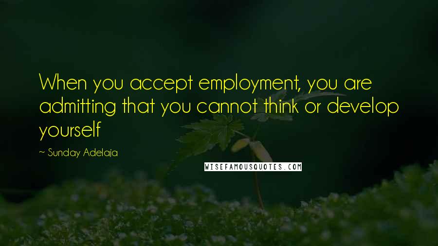 Sunday Adelaja Quotes: When you accept employment, you are admitting that you cannot think or develop yourself