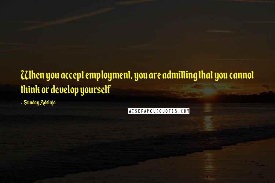 Sunday Adelaja Quotes: When you accept employment, you are admitting that you cannot think or develop yourself