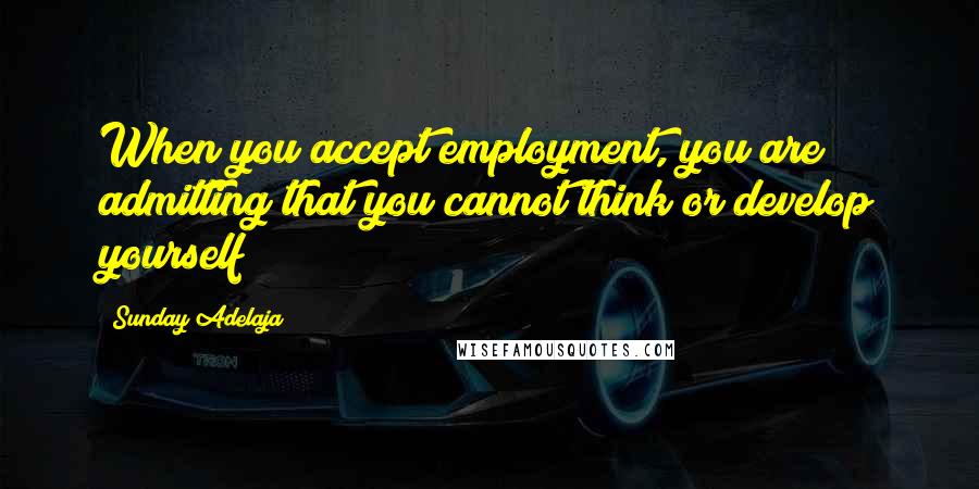 Sunday Adelaja Quotes: When you accept employment, you are admitting that you cannot think or develop yourself