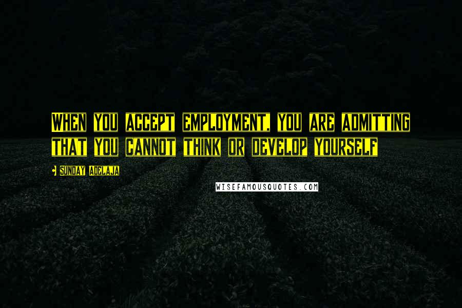 Sunday Adelaja Quotes: When you accept employment, you are admitting that you cannot think or develop yourself