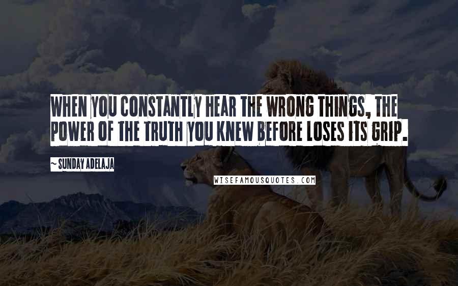 Sunday Adelaja Quotes: When you constantly hear the wrong things, the power of the truth you knew before loses its grip.