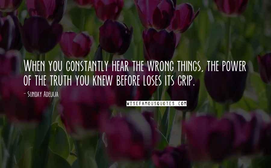 Sunday Adelaja Quotes: When you constantly hear the wrong things, the power of the truth you knew before loses its grip.