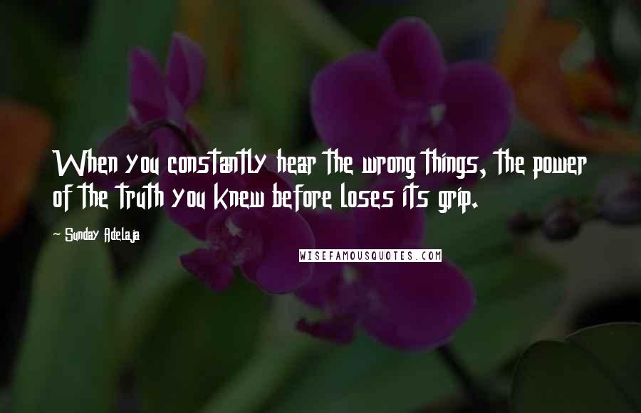 Sunday Adelaja Quotes: When you constantly hear the wrong things, the power of the truth you knew before loses its grip.