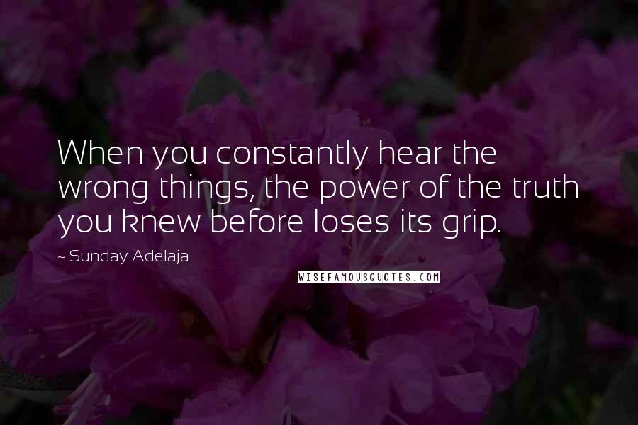 Sunday Adelaja Quotes: When you constantly hear the wrong things, the power of the truth you knew before loses its grip.