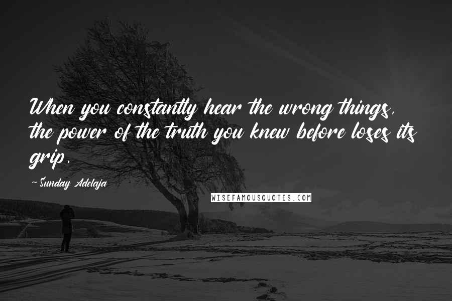 Sunday Adelaja Quotes: When you constantly hear the wrong things, the power of the truth you knew before loses its grip.