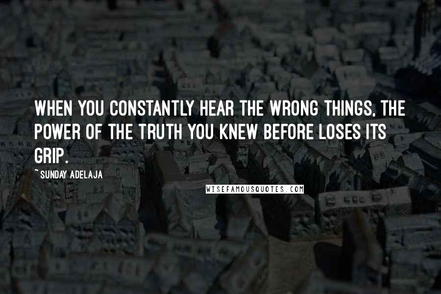 Sunday Adelaja Quotes: When you constantly hear the wrong things, the power of the truth you knew before loses its grip.