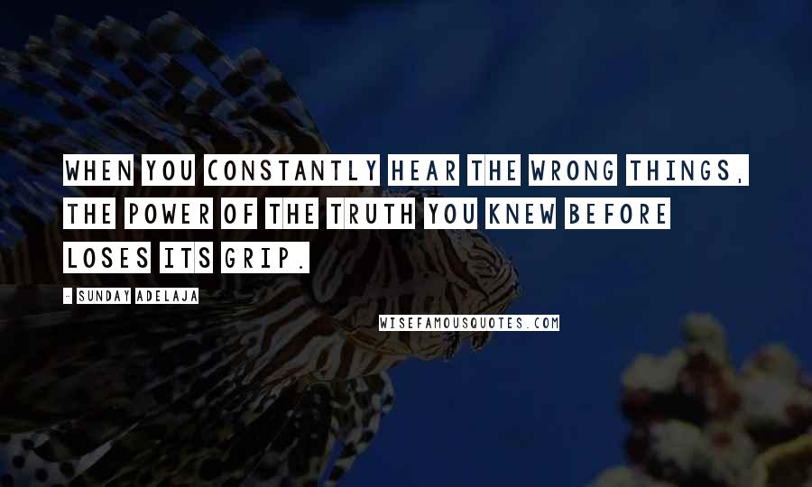 Sunday Adelaja Quotes: When you constantly hear the wrong things, the power of the truth you knew before loses its grip.