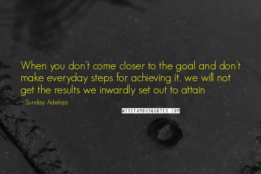 Sunday Adelaja Quotes: When you don't come closer to the goal and don't make everyday steps for achieving it, we will not get the results we inwardly set out to attain