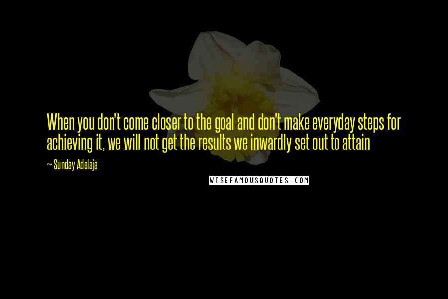 Sunday Adelaja Quotes: When you don't come closer to the goal and don't make everyday steps for achieving it, we will not get the results we inwardly set out to attain