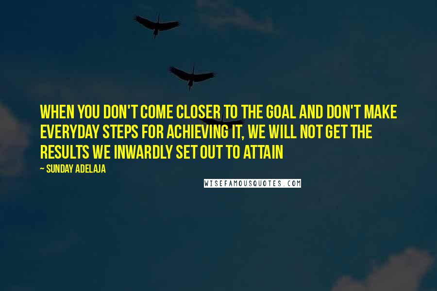 Sunday Adelaja Quotes: When you don't come closer to the goal and don't make everyday steps for achieving it, we will not get the results we inwardly set out to attain
