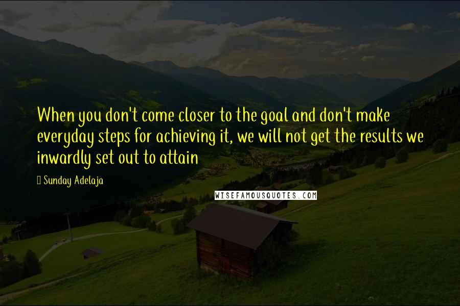 Sunday Adelaja Quotes: When you don't come closer to the goal and don't make everyday steps for achieving it, we will not get the results we inwardly set out to attain