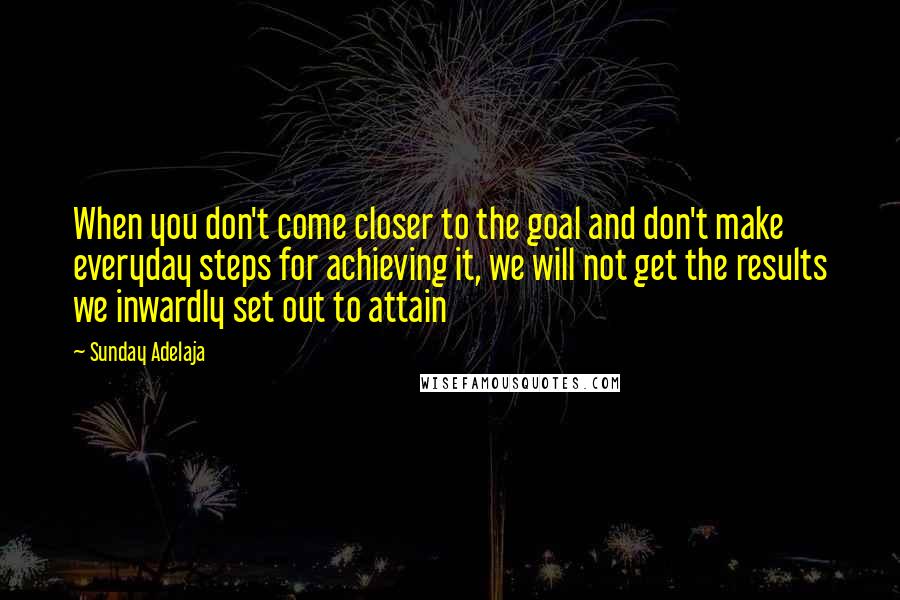 Sunday Adelaja Quotes: When you don't come closer to the goal and don't make everyday steps for achieving it, we will not get the results we inwardly set out to attain