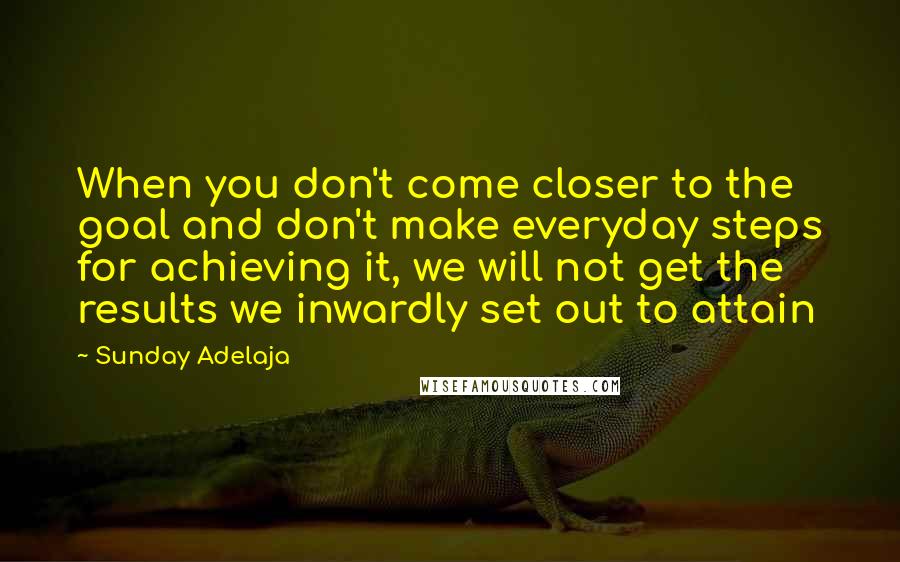 Sunday Adelaja Quotes: When you don't come closer to the goal and don't make everyday steps for achieving it, we will not get the results we inwardly set out to attain