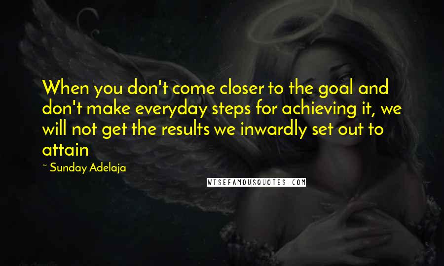 Sunday Adelaja Quotes: When you don't come closer to the goal and don't make everyday steps for achieving it, we will not get the results we inwardly set out to attain