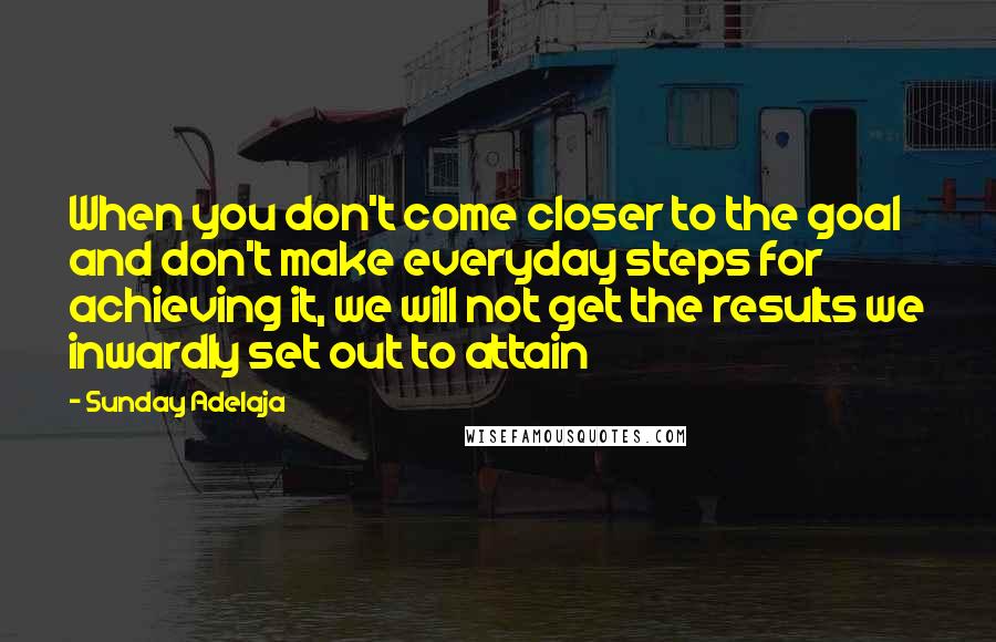 Sunday Adelaja Quotes: When you don't come closer to the goal and don't make everyday steps for achieving it, we will not get the results we inwardly set out to attain