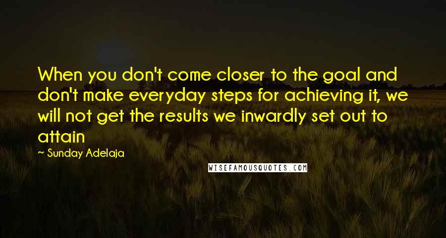 Sunday Adelaja Quotes: When you don't come closer to the goal and don't make everyday steps for achieving it, we will not get the results we inwardly set out to attain