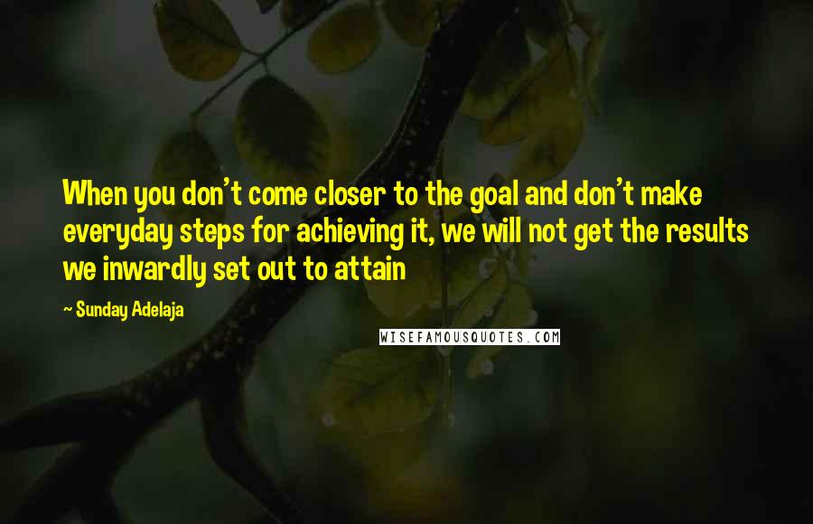 Sunday Adelaja Quotes: When you don't come closer to the goal and don't make everyday steps for achieving it, we will not get the results we inwardly set out to attain