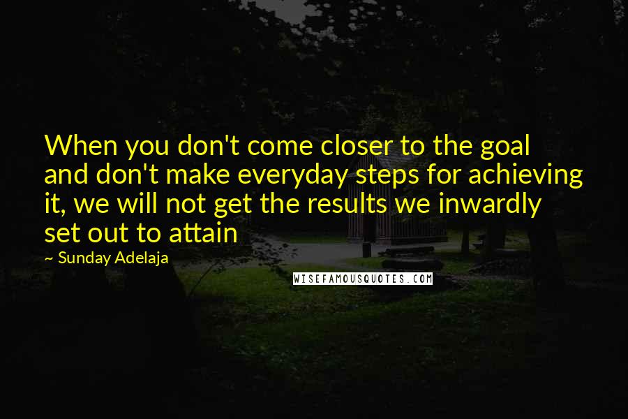 Sunday Adelaja Quotes: When you don't come closer to the goal and don't make everyday steps for achieving it, we will not get the results we inwardly set out to attain