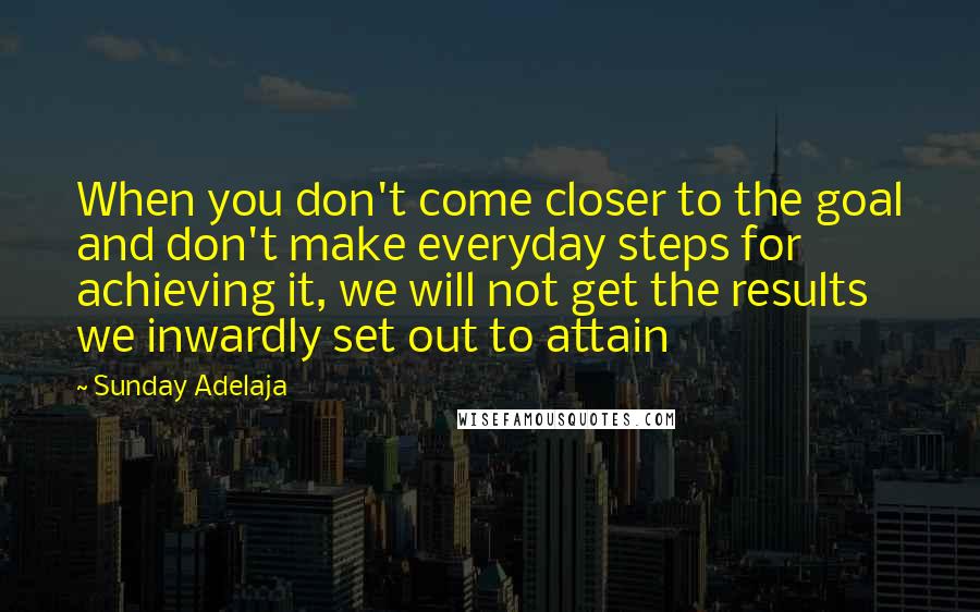 Sunday Adelaja Quotes: When you don't come closer to the goal and don't make everyday steps for achieving it, we will not get the results we inwardly set out to attain