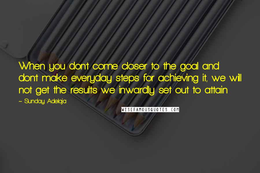 Sunday Adelaja Quotes: When you don't come closer to the goal and don't make everyday steps for achieving it, we will not get the results we inwardly set out to attain