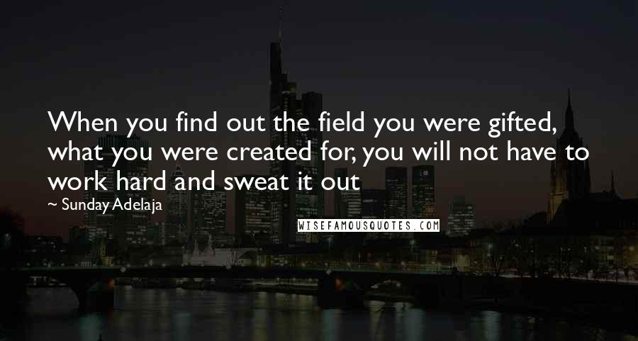 Sunday Adelaja Quotes: When you find out the field you were gifted, what you were created for, you will not have to work hard and sweat it out