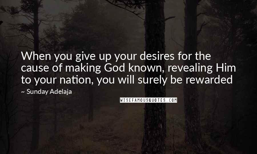 Sunday Adelaja Quotes: When you give up your desires for the cause of making God known, revealing Him to your nation, you will surely be rewarded