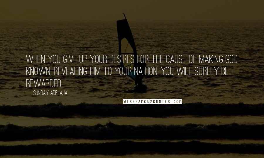 Sunday Adelaja Quotes: When you give up your desires for the cause of making God known, revealing Him to your nation, you will surely be rewarded