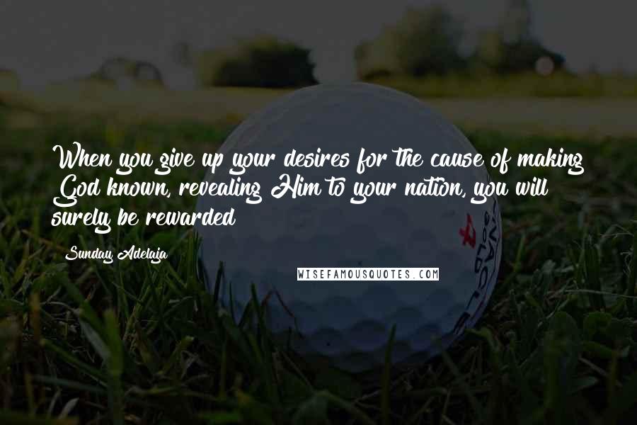 Sunday Adelaja Quotes: When you give up your desires for the cause of making God known, revealing Him to your nation, you will surely be rewarded
