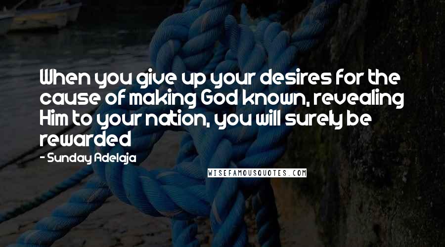 Sunday Adelaja Quotes: When you give up your desires for the cause of making God known, revealing Him to your nation, you will surely be rewarded