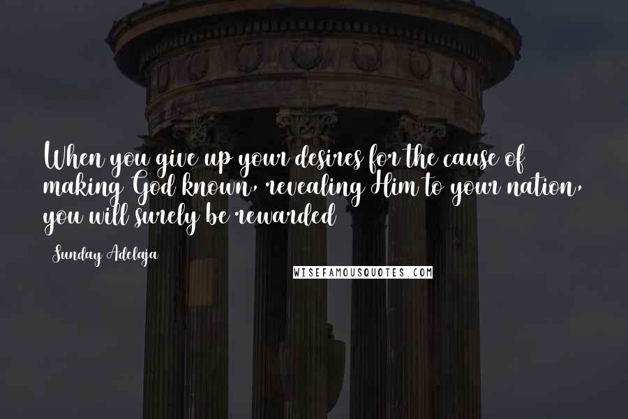 Sunday Adelaja Quotes: When you give up your desires for the cause of making God known, revealing Him to your nation, you will surely be rewarded