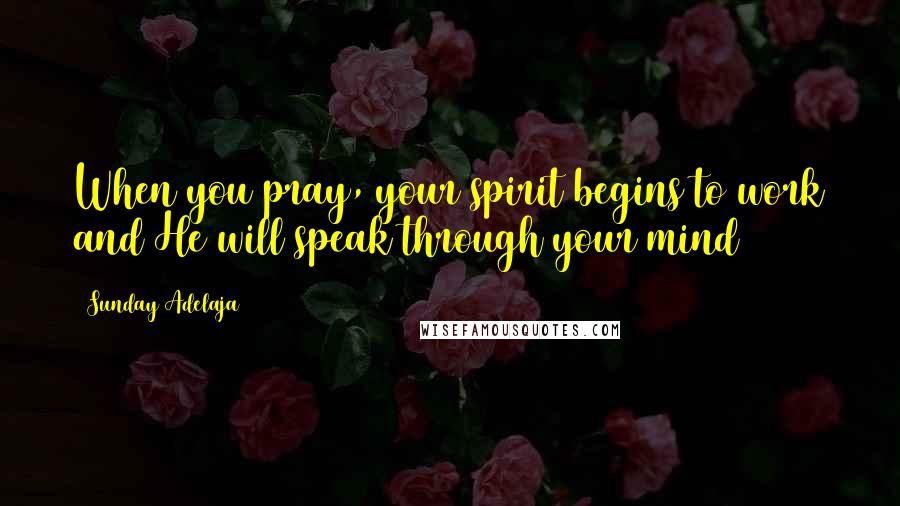 Sunday Adelaja Quotes: When you pray, your spirit begins to work and He will speak through your mind