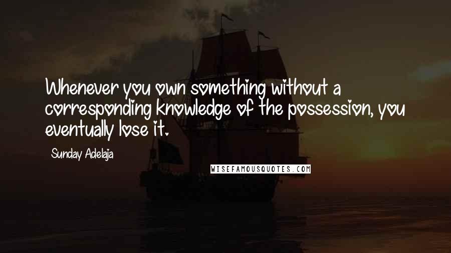 Sunday Adelaja Quotes: Whenever you own something without a corresponding knowledge of the possession, you eventually lose it.