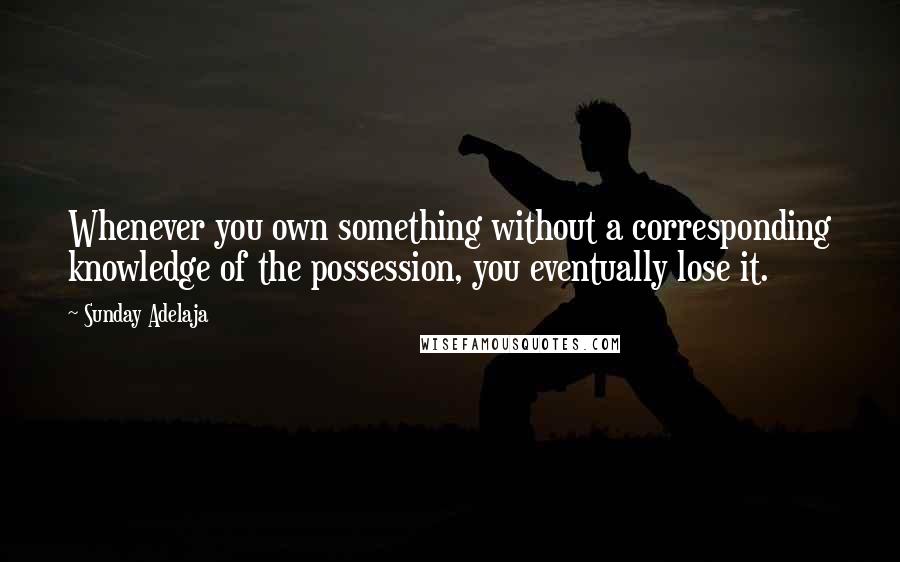 Sunday Adelaja Quotes: Whenever you own something without a corresponding knowledge of the possession, you eventually lose it.