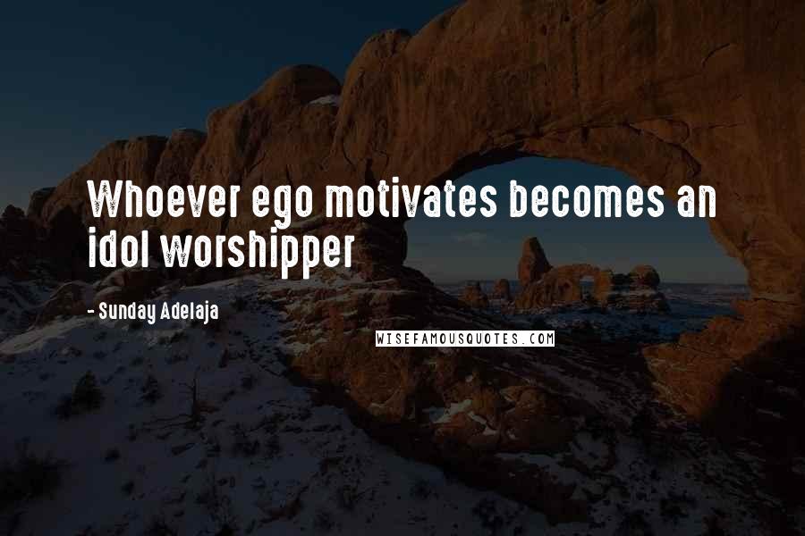 Sunday Adelaja Quotes: Whoever ego motivates becomes an idol worshipper