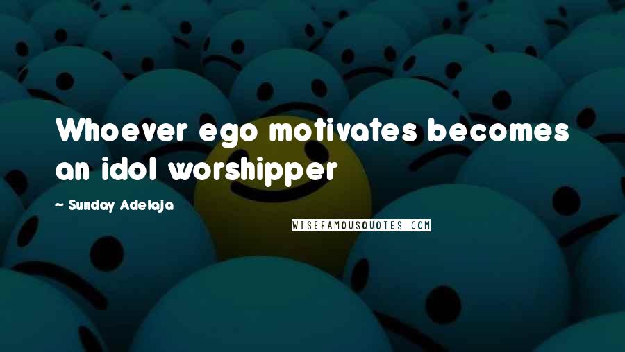 Sunday Adelaja Quotes: Whoever ego motivates becomes an idol worshipper