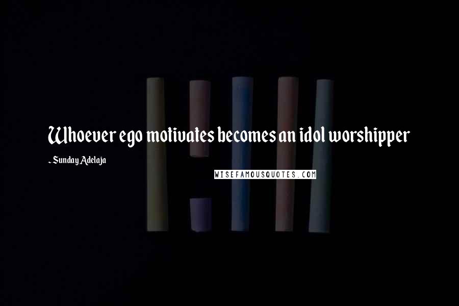 Sunday Adelaja Quotes: Whoever ego motivates becomes an idol worshipper