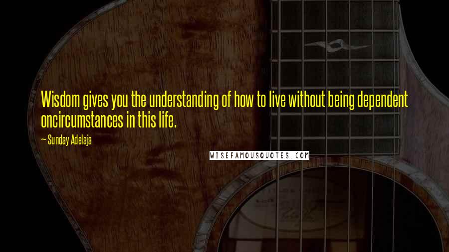 Sunday Adelaja Quotes: Wisdom gives you the understanding of how to live without being dependent oncircumstances in this life.